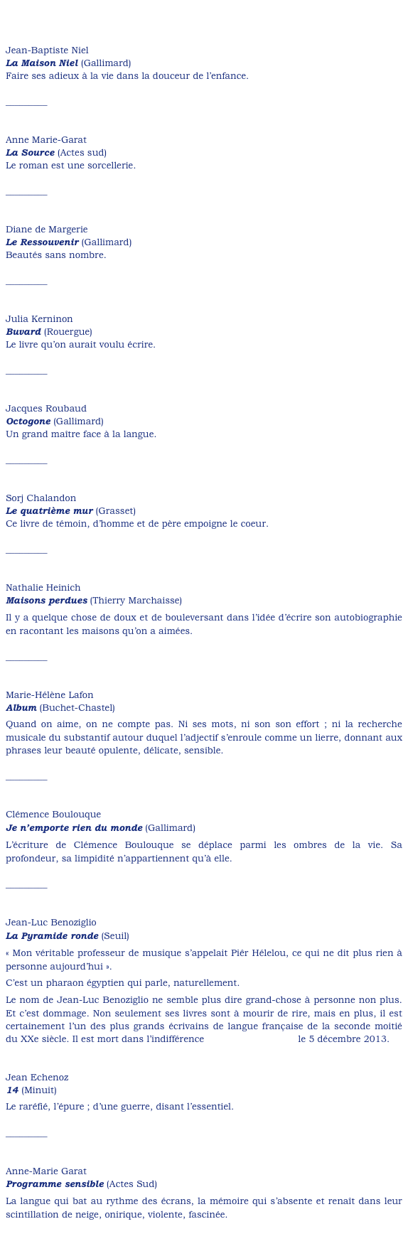 


Jean-Baptiste Niel
La Maison Niel (Gallimard)
Faire ses adieux à la vie dans la douceur de l’enfance.

_________


Anne Marie-Garat
La Source (Actes sud)
Le roman est une sorcellerie.

_________


Diane de Margerie
Le Ressouvenir (Gallimard)
Beautés sans nombre.

_________


Julia Kerninon
Buvard (Rouergue)
Le livre qu’on aurait voulu écrire.

_________


Jacques Roubaud
Octogone (Gallimard)
Un grand maître face à la langue.

_________


Sorj Chalandon
Le quatrième mur (Grasset)
Ce livre de témoin, d’homme et de père empoigne le coeur.

_________


Nathalie Heinich
Maisons perdues (Thierry Marchaisse)
Il y a quelque chose de doux et de bouleversant dans l’idée d’écrire son autobiographie en racontant les maisons qu’on a aimées. 

_________


Marie-Hélène Lafon
Album (Buchet-Chastel)
Quand on aime, on ne compte pas. Ni ses mots, ni son son effort ; ni la recherche musicale du substantif autour duquel l’adjectif s’enroule comme un lierre, donnant aux phrases leur beauté opulente, délicate, sensible.

_________


Clémence Boulouque
Je n’emporte rien du monde (Gallimard)
L’écriture de Clémence Boulouque se déplace parmi les ombres de la vie. Sa profondeur, sa limpidité n’appartiennent qu’à elle. 

_________


Jean-Luc Benoziglio
La Pyramide ronde (Seuil)
« Mon véritable professeur de musique s’appelait Piêr Hélelou, ce qui ne dit plus rien à personne aujourd’hui ».
C’est un pharaon égyptien qui parle, naturellement.
Le nom de Jean-Luc Benoziglio ne semble plus dire grand-chose à personne non plus. Et c’est dommage. Non seulement ses livres sont à mourir de rire, mais en plus, il est certainement l’un des plus grands écrivains de langue française de la seconde moitié du XXe siècle. Il est mort dans l’indifférence à peu près générale le 5 décembre 2013.


Jean Echenoz
14 (Minuit)
Le raréfié, l’épure ; d’une guerre, disant l’essentiel.

_________


Anne-Marie Garat
Programme sensible (Actes Sud)
La langue qui bat au rythme des écrans, la mémoire qui s’absente et renaît dans leur scintillation de neige, onirique, violente, fascinée.

_________


Ruth Klüger
Refus de témoigner (Viviane Hamy)
Un des plus grands livres qui ait été écrit sur la vie concentrationnaire et ce que peuvent les mots, ensuite.
_________


Virginie Linhart
Volontaires pour l’usine (Seuil)
Une enquête passionnante, nourrie de témoignages, sur l’établissement ouvrier dans les années 70 : les motivations, les espoirs et les désillusion des « établis ». Comme toujours chez Virginie Linhart, la parole documentaire se nourrit de celle, vive, des acteurs de l’époque.

_________


Laurent Mauvignier
Ce que j’appelle oubli (Minuit)
Si peu de pages, brutales, amères,  exactes, lancinantes ; si peu de pages parfaites pour dire la qualité d’une vie et d’un amour, avant que le monde ne se fracasse sous des poings aveugles.

 